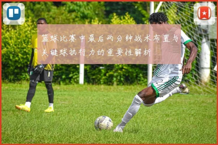 篮球比赛中最后两分钟战术布置与关键球执行力的重要性解析