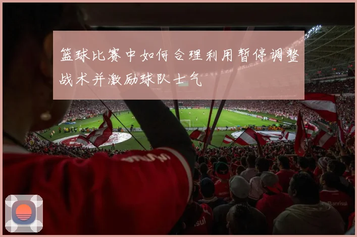 篮球比赛中如何合理利用暂停调整战术并激励球队士气