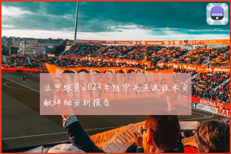 法甲球员2024年防守亮点及技术贡献详细分析报告
