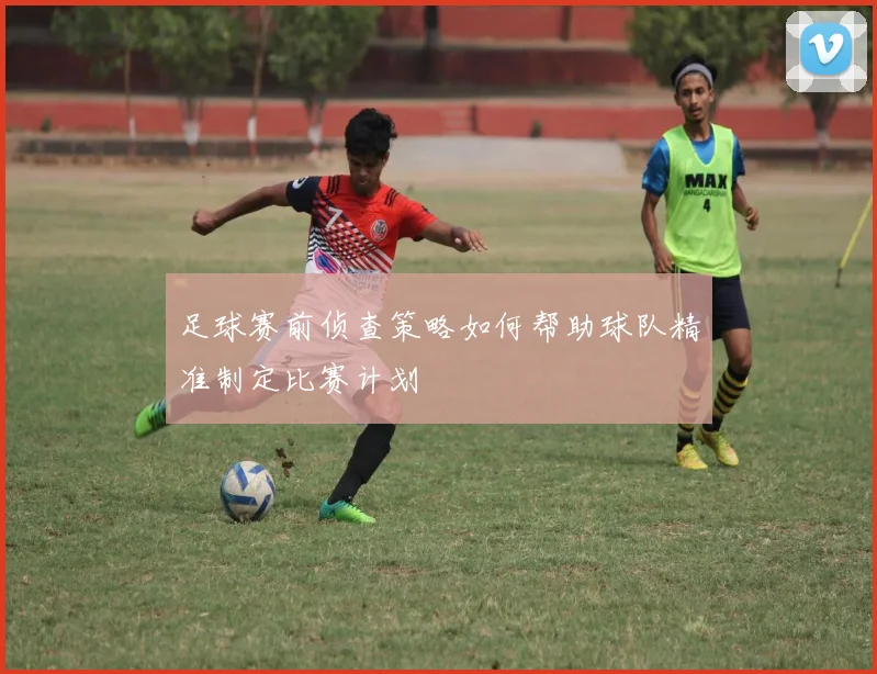 足球赛前侦查策略如何帮助球队精准制定比赛计划
